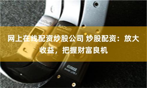 网上在线配资炒股公司 炒股配资：放大收益，把握财富良机