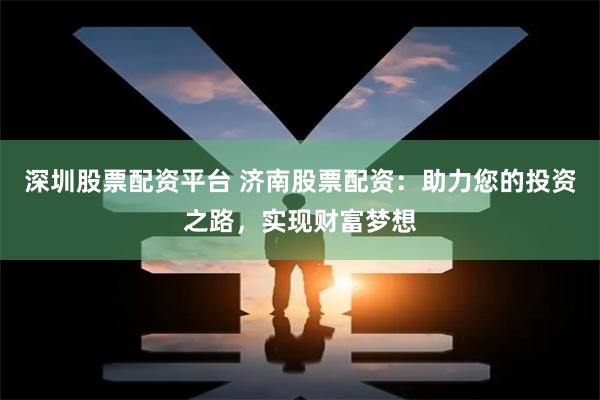 深圳股票配资平台 济南股票配资：助力您的投资之路，实现财富梦想