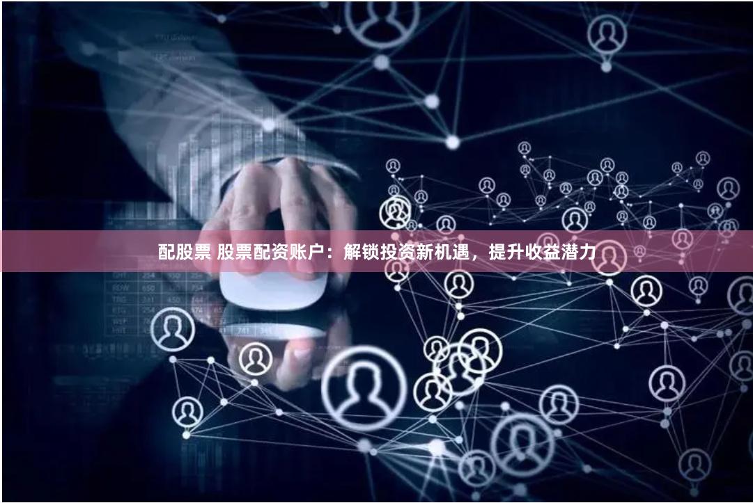 配股票 股票配资账户：解锁投资新机遇，提升收益潜力