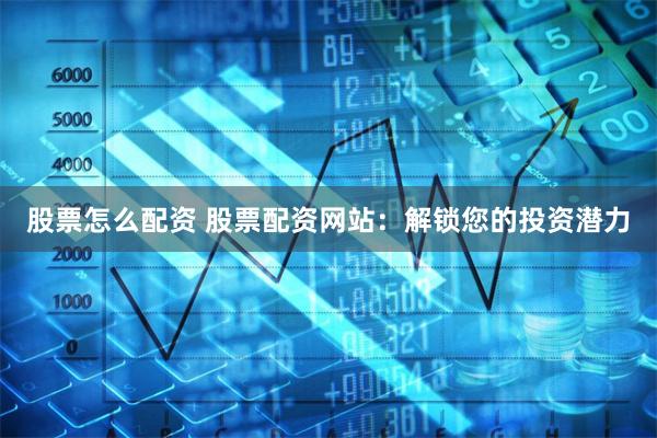 股票怎么配资 股票配资网站：解锁您的投资潜力