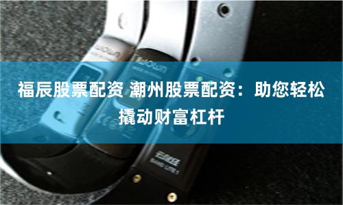 福辰股票配资 潮州股票配资：助您轻松撬动财富杠杆