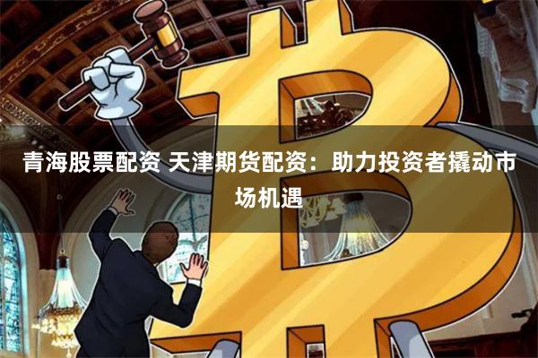 青海股票配资 天津期货配资：助力投资者撬动市场机遇
