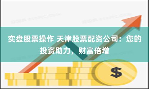 实盘股票操作 天津股票配资公司：您的投资助力，财富倍增