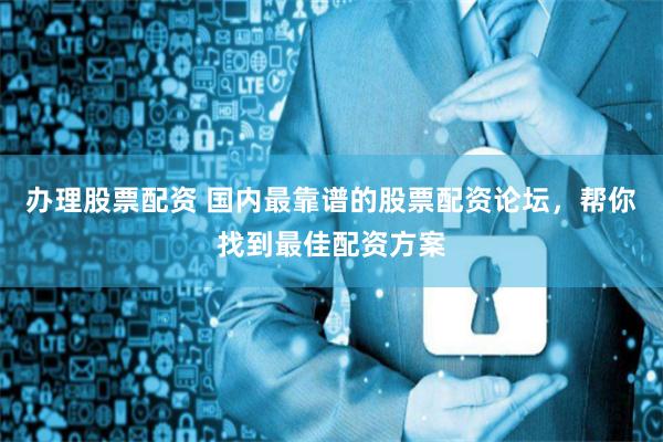 办理股票配资 国内最靠谱的股票配资论坛，帮你找到最佳配资方案