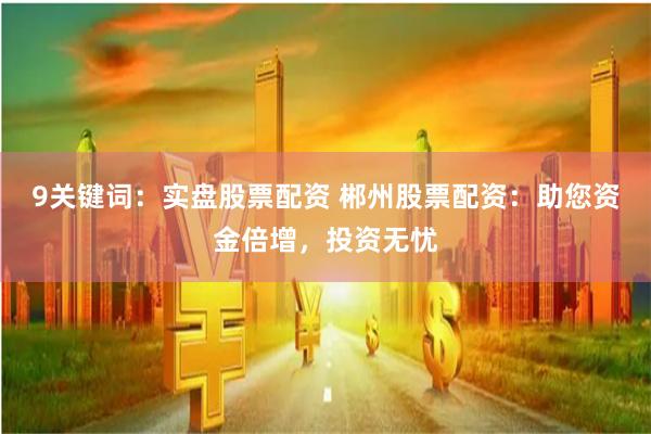 9关键词：实盘股票配资 郴州股票配资：助您资金倍增，投资无忧