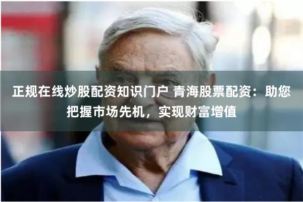 正规在线炒股配资知识门户 青海股票配资：助您把握市场先机，实现财富增值